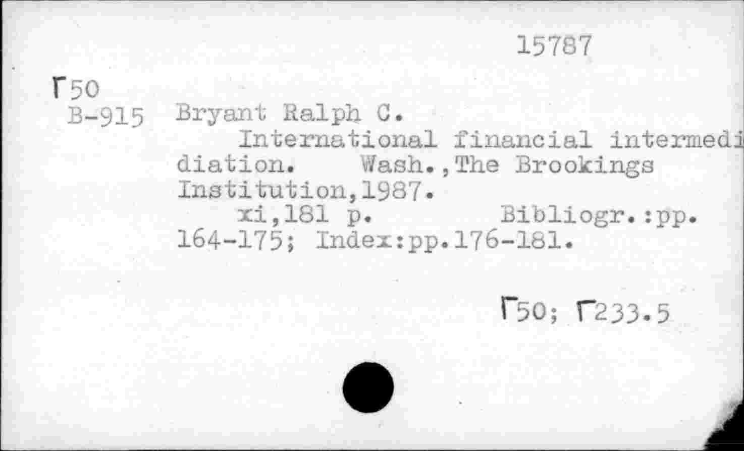 ﻿15787
F50
B-915
Bryant Ralph C.
International financial int diation. Wash.,The Brookings
Institution,1987» xi,181 p.	Bibliogr.:pp.
164-175; Index:pp.176-181.
r50; C233.5